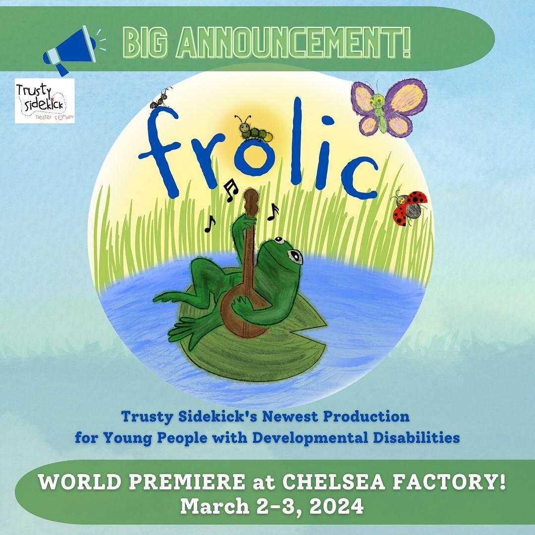 BIG ANNOUNCEMENT!
Frolic, Trusty Sidekick&rsquo;s Newest Production for Young People with Developmental Disabilities
WORLD PREMIERE at CHELSEA FACTORY!
Saturday, March 2: 11:00AM, 3:00PM, 6:00PM*
Sunday, March 3: 10:00AM 

Tickets available at https: