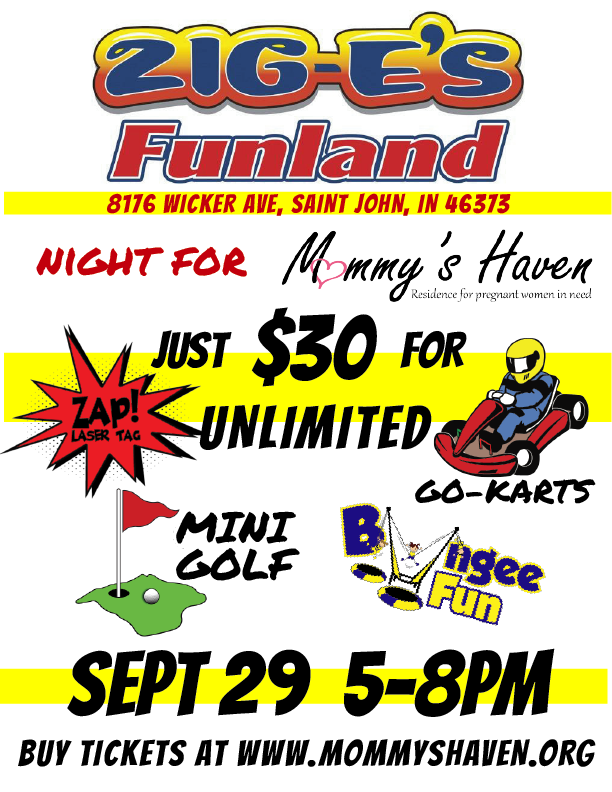 Mommy's Haven has teamed up with Zig-E's Funland for a great fundraising event. For ONLY $30 you'll get UNLIMITED access to the go-karts, mini golf, bungee trampoline AND one session of laser tag (90 min) Purchase tickets AHEAD OF TIME at the link above All proceeds will go to Mommy's Haven Maternity Home. It is going to be a great night with a ton of fun. We hope to see you there!