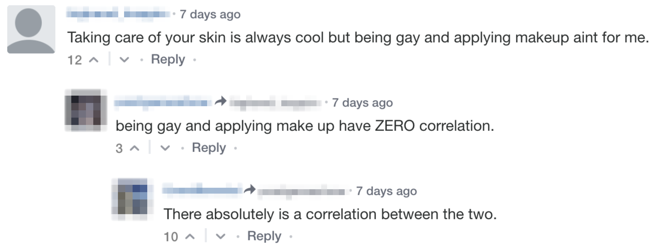 Comment: Taking care of your skin is always cool but being gay and applying makeup aint for me. Reply 1: being gay and applying make up have ZERO correlation. Reply 2: There absolutely is a correlation between the two.