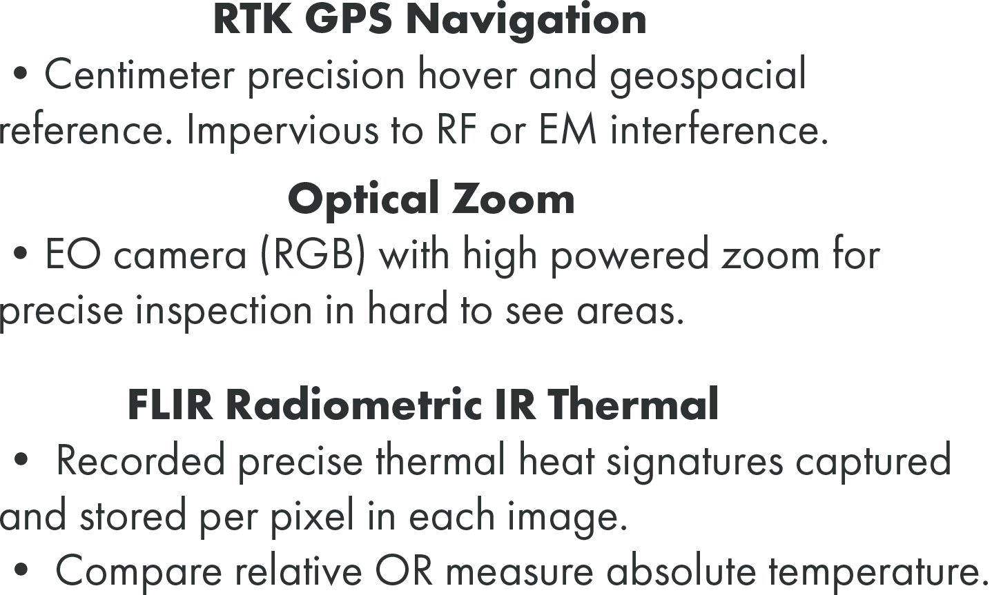 Centimeter precision hover and geospacial reference. Impervious to RF or EM interference. EO camera (RGB) with high powered zoom for precise inspection in hard to see areas. Recorded precise thermal heat signatures captured and stored per pixel in each image. • Compare relative OR measure absolute temperature.