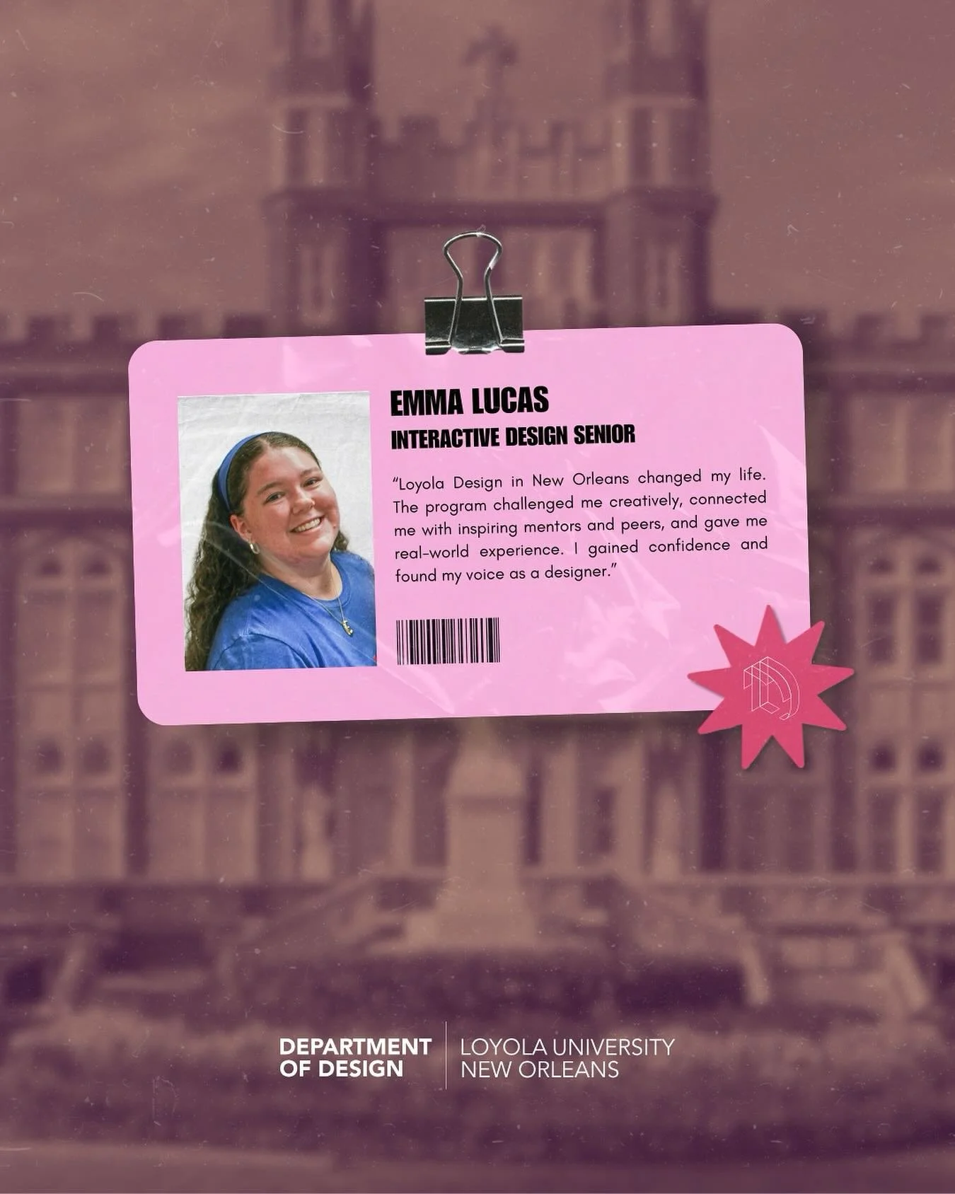 &ldquo;Loyola Design in New Orleans changed my life. The program challenged me creatively, connected me with inspiring mentors and peers, and gave me real-world experience. I gained confidence and found my voice as a designer.&rdquo;

-Emma Lucas

#l