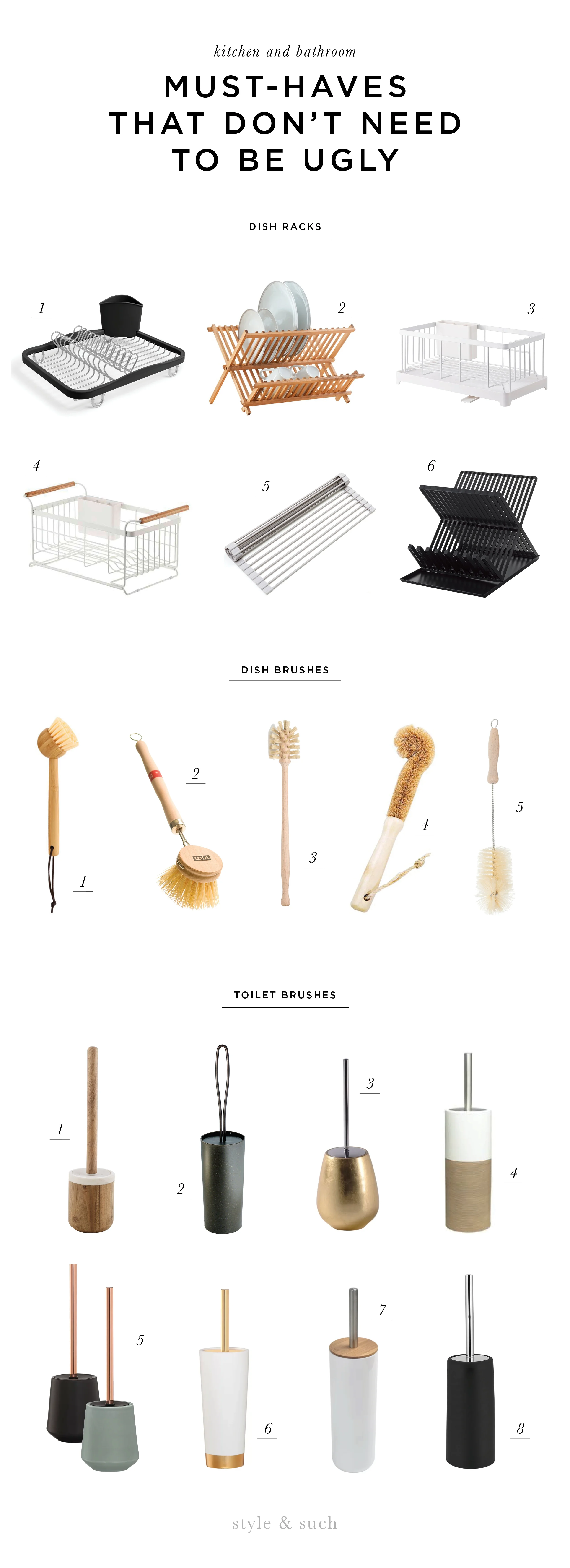 DISH RACKS 1. Sinkin Dish Rack 2. Wooden Basic Dish Rack | 3. Tower Wire Dish Rack | 4. Tosca Over the Sink Rack | 5. Over the Sink Multipurpose Dish Rack | 6. Tower Dish Rack (in black and white) DISH BRUSHES 1. Bamboo Dish Brush | 2. Tampico Wooden Brush | 3. Soft Horse Hair Bottle Brush | 4. Natural Wood Bristle Brush | 5. Bristle Soda Brush TOILET BRUSHES 1. Prajat Toilet Brush | 2. Loop Toilet Brush | 3. Almira Toilet Brush | 4. Doppio Toilet Brush | 5. Conical Toilet Brush | 6. Glossy Toilet Brush | 7. Padang Toilet Brush | 8. Stainless Toilet Brush