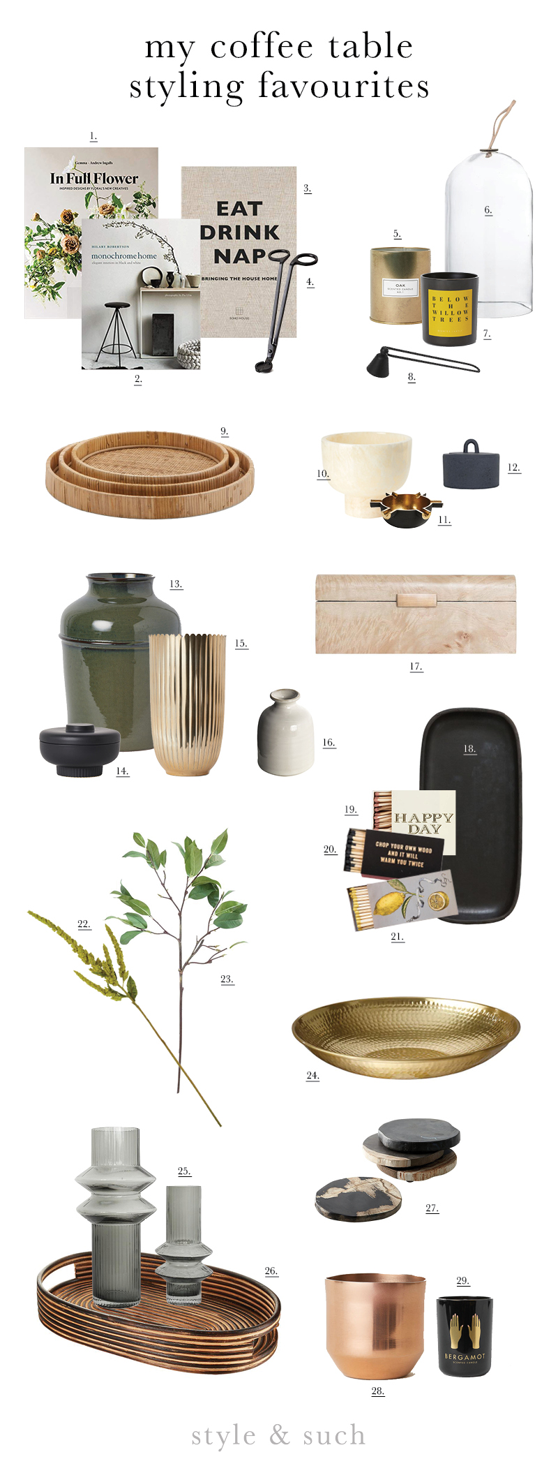 1. In Full Flower | 2. Monochrome Home | 3. Eat Drink Nap | 4. Wick Trimmer | 5. Gold Candle | 6. Glass Cloche | 7. Willow Trees Candle | 8. Candle Snuffer | 9. Rattan Trays | 10. Marble Onyx Tealight Holder | 11. Spoke Tealight Holder | 12. Cast Iron Jar | 13. Large Earthware Vase | 14. Stoneware Jar | 15. Gold Vase | 16. Roald Mini Vase | 17. Burl Box | 18. Serpentine Tray | 19. Happy Day Match Box | 20. Lumberjack Match Box | 21. Lemons Matchbox | 22. Faux Amaranthus Stem | 23. Faux Laurel Stem | 24. Gold Bowl | 25. Rorik Vases | 26. Rattan Serving Tray | 27. Petrified Wood Coasters | 28. Copper Plant Pot | 29. Bergamot Candle