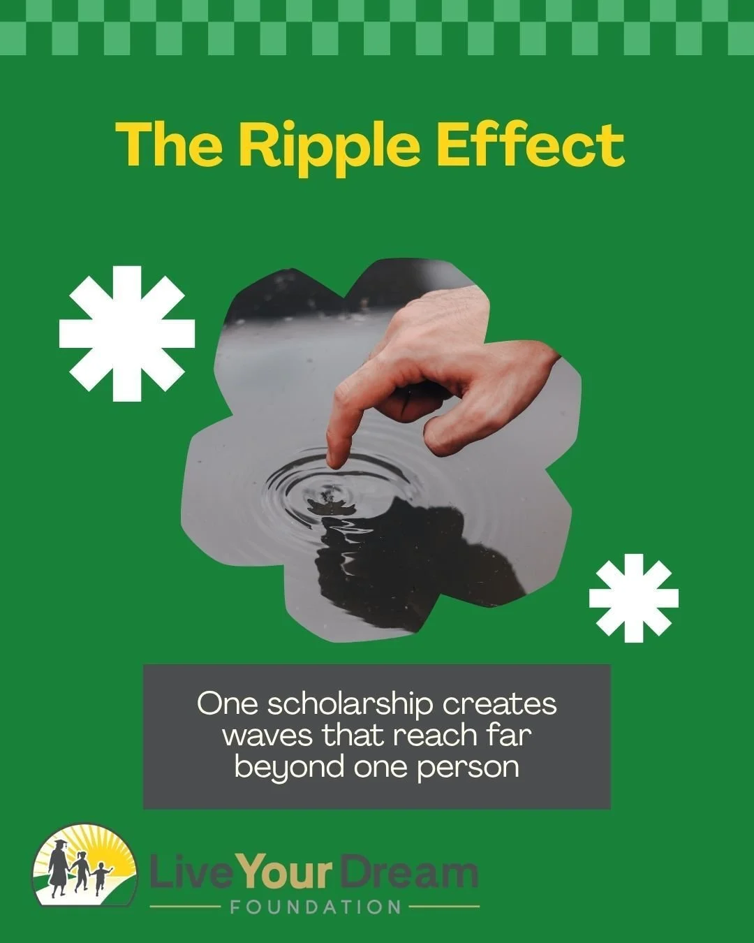 A scholarship changes one life. An education changes a family. Together, we can create ripples that last for generations. Join us in creating the next ripple. 

Each ripple:
-Scholarship
-Education
-Better job
-Stable home
-Child graduates
-Stronger 