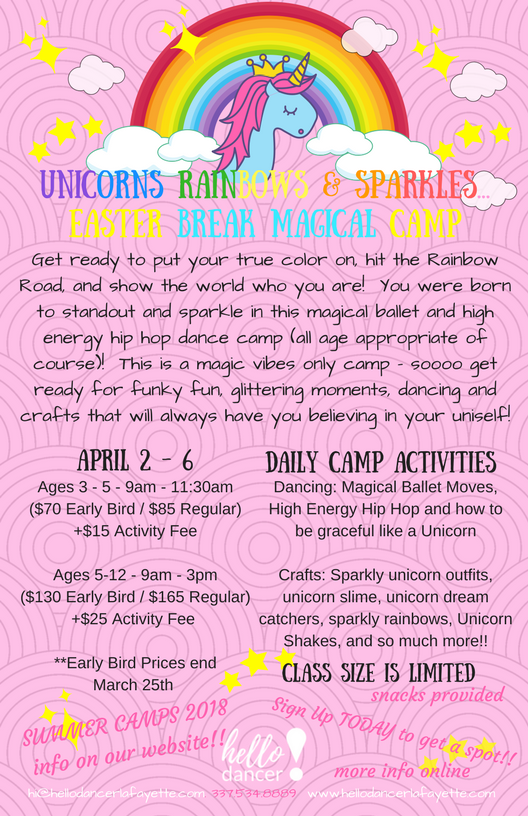 A pril 2nd-6th (EASTER CAMP) Ages 3-5 - 9:00-11:30am ($70 Early Bird/ $85 Regular) +$15 Activity Fee Ages 5-12 - 9:00am-3:00pm ($130 Early Bird/$165 Regular)+$25 Activity Fee Get ready to put your true color on, hit the Rainbow Road, and show the world who you are! You were born to standout and sparkle in this magical ballet and high energy hip hop dance camp (All age appropriate of course)! This is a magic vibes only camp - sooo get ready for a fantastically fun dance and creative arts camp that will have you always believing in your uniself;) The week will be filled with nonstop fun and adventures for all who have ever dreamed of running free with the unicorns or sliding down a rainbow and making the universe sparkle with happiness!!! Snacks are provided and we may just be making the famed Unicorn Shake as well!!!! Early Bird prices for Easter Camp end March 25th. Students have the options of bringing their lunch, or we will offer lunch for $5. For students ages 5-12, you may drop off as early as 8am, and pick up as late as 5:30pm for $10 per day or $50 per week. For questions feel free to reach out to us at hi@hellodancerlafayette.com or 337-534-8889.