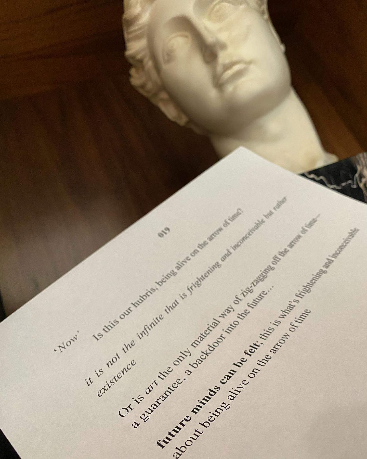 &lsquo;Now&rsquo; / is this our hubris, being alive on the arrow of time? / it is not the infinite that is frightening and inconceivable but rather existence / or is art the only material way of zig-zagging off the arrow of time&mdash; a guarantee, a