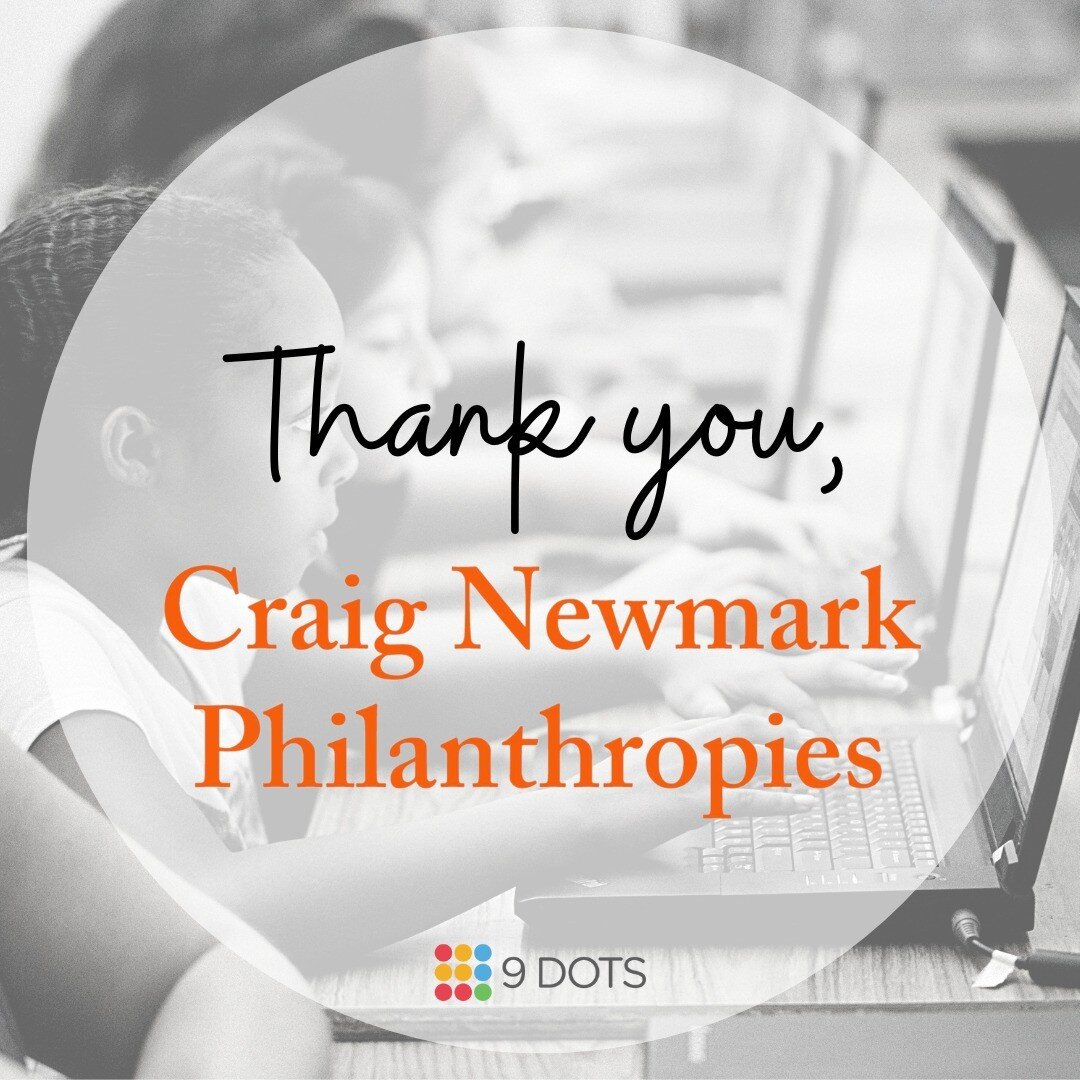 9 Dots is excited to thank Craig Newmark and Craig Newmark Philanthropies for renewing their generous support for another year. With the support of Craig Newmark Philanthropies, 9 Dots will continue the critical work of building full K-6 computer sci