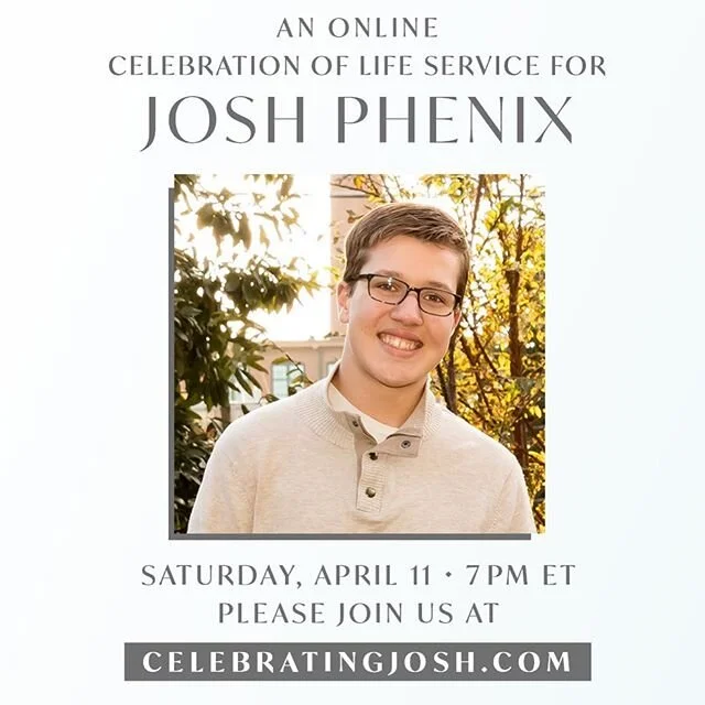 Dear Friends.

In case you don’t already know, we lost our dear son Josh early last Thursday morning. 
We are shattered, but held up by an incredible community of friends and family. 
We cherish your prayers. We feel every one.

Because we cannot gather in a large group, we will be celebrating Josh’s life online with a “virtual” service on Saturday at 7ET/4PT. 
To join us, go to the website celebratingjosh.com on Saturday and we can all watch together. (Know that the service will be available to view on the same site after that time, as well). Because we sincerely want to celebrate the kid who loved sugar in every form, we encourage you to show up with a pint of ice cream or a treat of your choice.

We are brokenhearted and grieving, but not without hope. 
We are fully resting in the promise of Psalm 34:18.
“The Lord is close to the brokenhearted and saves those who are crushed in spirit.” Much love, 
Team Phenix