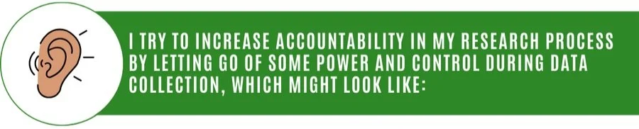 A graphic of an ear listening and a green rectangle with the following text on top in white typeface: "I TRY TO INCREASE ACCOUNTABILITY IN MY RESEARCH PROCESS BY LETTING GO OF SOME POWER AND CONTROL DURING DATA COLLECTION, WHICH MIGHT LOOK LIKE:"