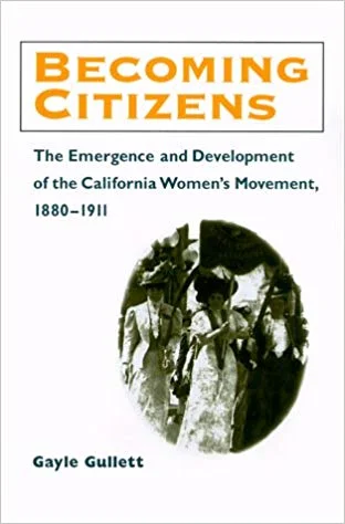 Title: “Becoming Citizens: The Emergence and Development of the California Women’s Movement, 1880 - 1911 (Women in American History)” Author: Gayle Gullett
