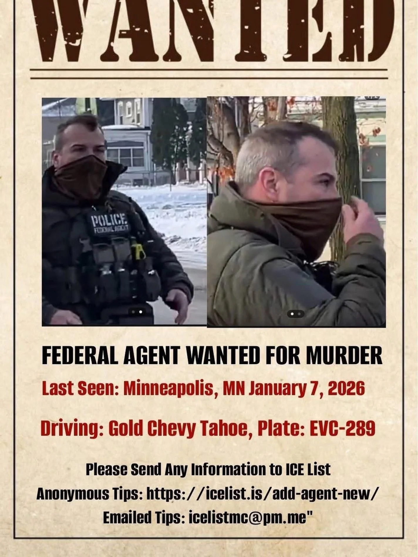 FEDERAL AGENT WANTED FOR MURDER
Last Seen: Minneapolis, MN January 7, 2026
Driving: Gold Chevy Tahoe, Plate: EVC-289
Please Send Any Information to ICE List
Anonymous Tips: https://icelist.is/add-agent-new/
Emailed Tips: icelistmc@pm.me&rdquo;