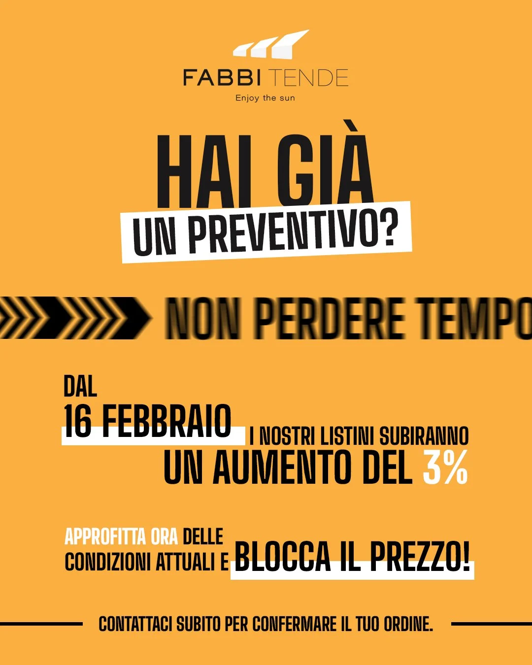 📝 Hai gi&agrave; un preventivo? Non perdere tempo! 
⏰ Dal 16 febbraio i nostri listini subiranno un aumento del 3%. 
👉 Approfitta ora delle condizioni attuali e blocca il prezzo! 

📞 Contattaci subito per confermare il tuo ordine.

📍 Fabbi Tende 
