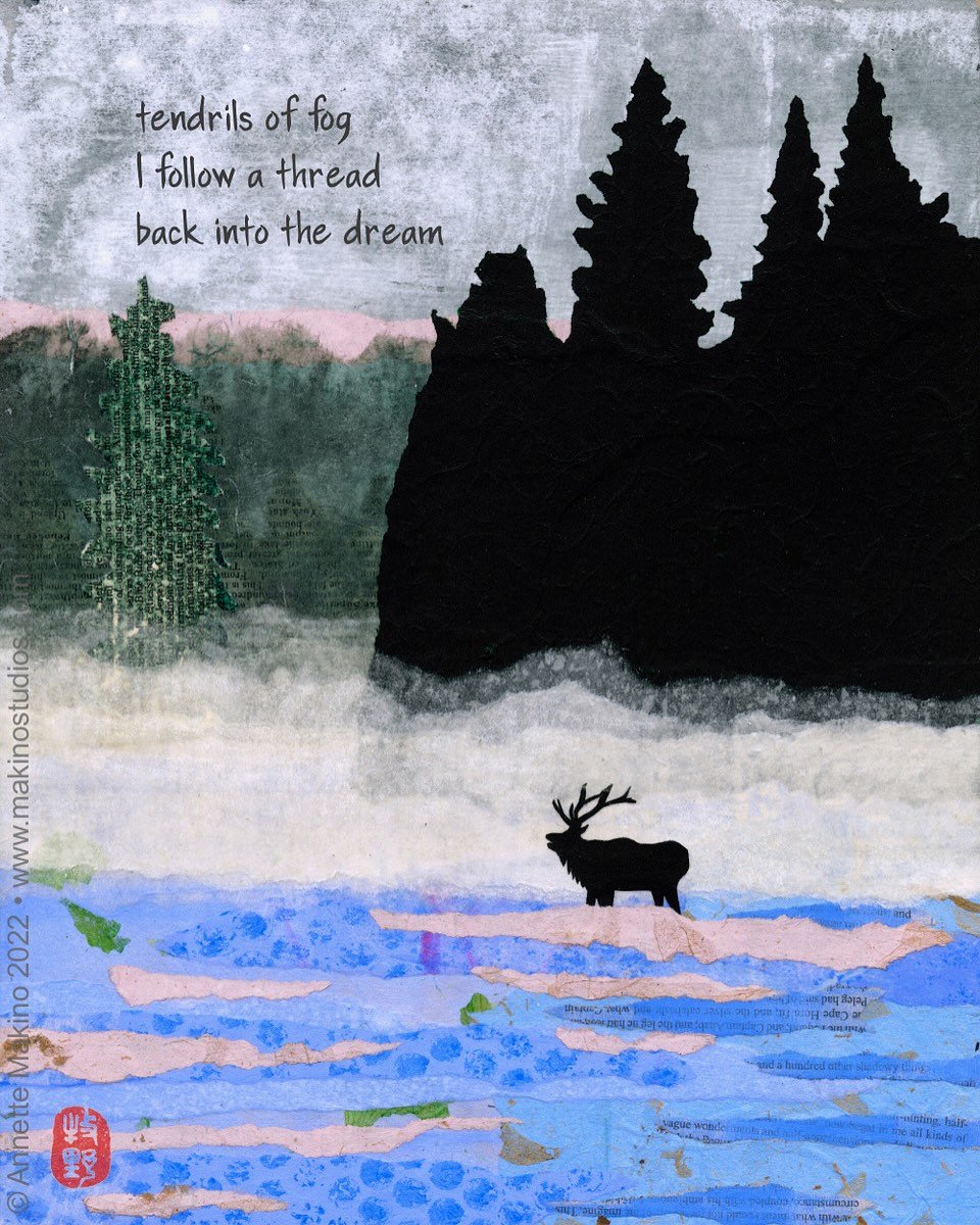 tendrils of fog
I follow a thread
back into the dream

Here is a little behind-the-scenes look at how this elk collage came together. I decided on the colors and papers I wanted, mixed and applied the paint to the papers using a gel plate, then tore 