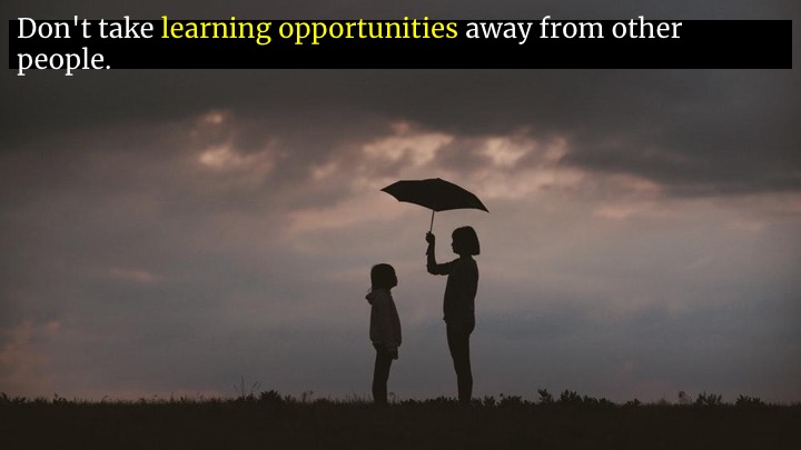  Even more than that, watch out for learning opportunities that you're wasting. If you're sheltering someone by always doing something for them, you're depriving them of a learning opportunity.  If you have a thing you always do, that you know how to