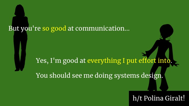 My amazing colleague Polina has advice on what she says when someone tries to push her into more humaning work than is good for her. They say "but you should do it because you're so good at communication." She says "Yes, I'm good at everything I put effort into. You should see me doing systems design." So, while she's off designing systems, she's giving other people on the team a learning opportunity to become good at communication too, by putting effort into it. If you're a manager, I encourage you to help the non-glue people on your team also put effort into communication. Remember these two dudes in the story at the start?
