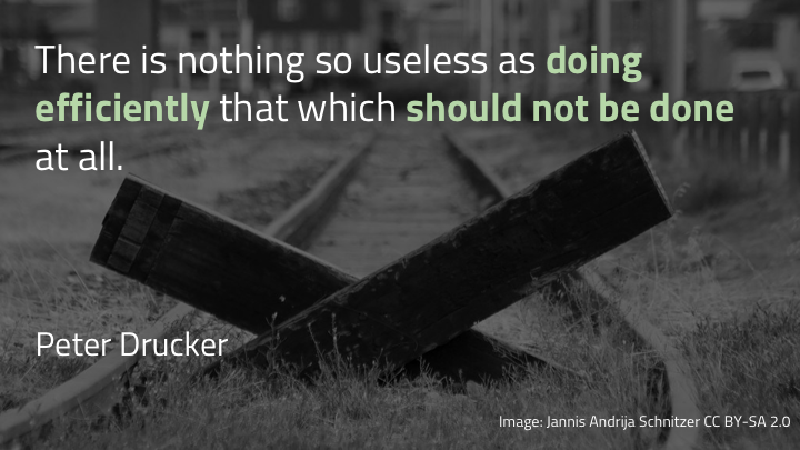 …there's nothing so useless as doing efficiently that which should not be done at all. Sometimes we need to slow. down. and think really hard about where we're going and what we're doing on the way. Sometimes we need to step outside the continuous : we need to do things in a slower and less obvious way, so that we go faster and better in the long run.