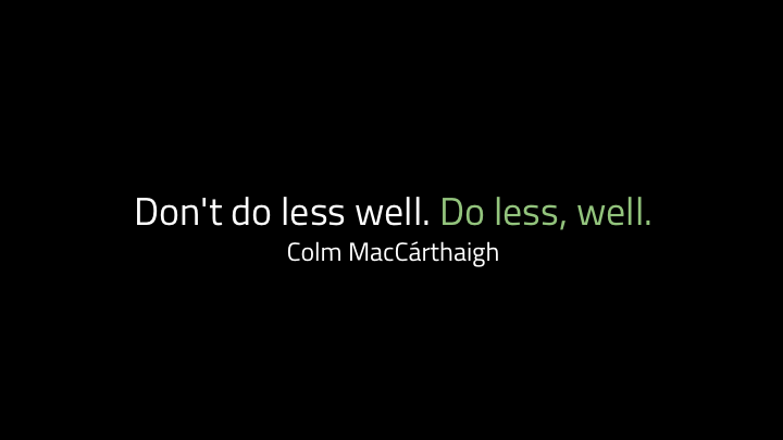 ...is Colm MacC á rthaigh's : "don't do less well. Do less, well". If you do fewer things, you'll do them better. So how do we know which things to do? We ask why we would be doing them. People used to use this model called the Five Whys method for debugging. It's been a bit debunked recently in tech because complex systems are complex and five whys is pretty linear, but the idea is that you don't stop at the first reason someone gives for why something broke, you keep asking why until you understand the underlying systems that caused the whole thing. But even if it's not as useful for debugging any more, I like it when we're deciding what to work on.