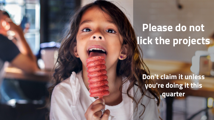 I've heard this called licking the cookie or licking the project, which I think is wonderfully disgusting. You're not going to eat the thing immediately, but you want to make sure nobody else will take it either. As individuals, it's really tempting to claim problems as our own. Partly because impact, partly because it feels good to solve things, but also because we care about how the thing gets done and we're worried we won't like how other people might do it. But if you see a project you want to do and don't have time to do it right now, you have to leave it there. As so many inspirational posters in weird gift shops have told us…