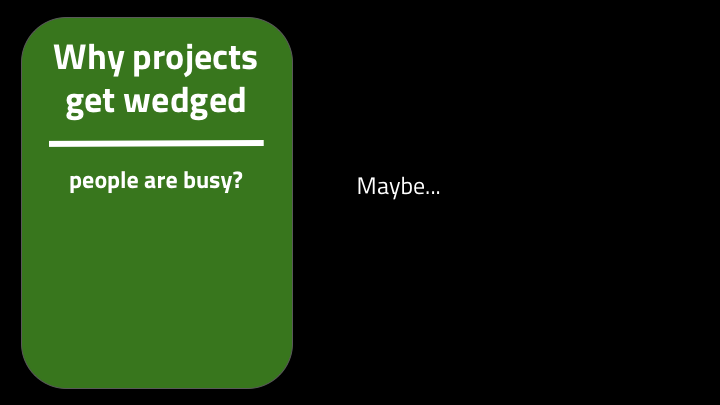 Like, in theory projects are wedged because there's too much work and there aren't enough people. But more likely, not everyone is busy, or at least not busy with important things -- they may be working on some local maximum project. More likely you’re blocked on specific people.