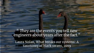 If you were at SRECon this year, you probably saw Laura Nolan's fantastic keynote, called What Breaks Our Systems: A Taxonomy of Black Swans , where she talked about the kinds of events that trigger problems you don't know you have, in ways that you can't predict, until they blow up on you.
