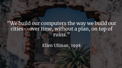 As Ellen Ullman pointed out, we build our new computer systems on top of our old computer systems. We don't clear the ground and start again. I love this quote: "over time, without a plan, on top of ruins". It's so evocative. Every new computer system is a layer on top of a ton of other computer systems: whether it's built on the lowest level hardware or decades of a company's cruft or the incomprehensibly massive distributed systems that make up the public clouds. We try to get a handle on the complexity by building software abstractions, and that works a bit, but …