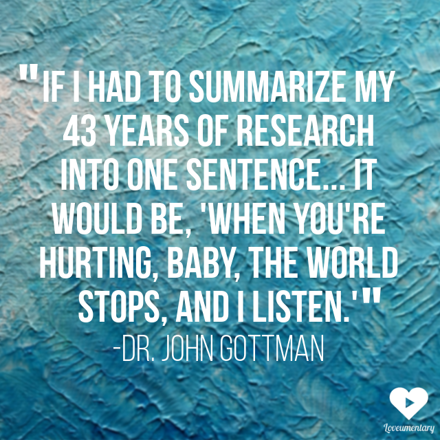 If I had to summarize my 43 years of research into one sentence... it would be, 'When you're hurting baby, the world stops, and I listen.'" - John Gottman