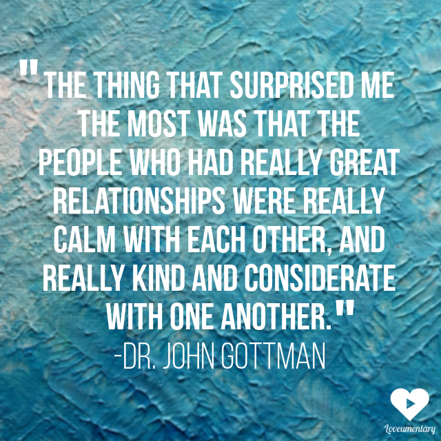 "The thing that surprised me the most was that the people who had really great relationships were really calm with each other, and really kind and considerate with one another." -John Gottman