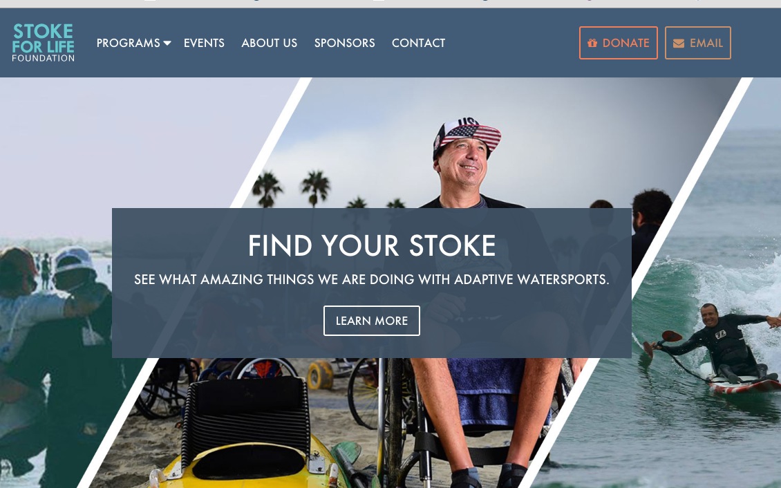 THE STOKE FOR LIFE FOUNDATION IS COMMITTED TO SPREADING THE ALOHA SPIRIT THROUGH ADAPTIVE WATERSPORTS The main goal for the Stoke for Life Foundation is to bring awareness to the rehabilitative benefits of adaptive water sports through clinics and education. Our goals are to introduce these benefits in an effort to advance adaptive water sports and to raise awareness for access to our beach communities for those with disabilities. Stoke for life will host paddle clinics for adaptive paddle boarding and adaptive surfing; these will be free open clinics to further education of adaptive water sports, beach access for the disabled, and the advancements in adaptive water sports equipment. Among other information will be hands-on teaching for volunteers to learn how to handle people with all levels of disabilities and ailments safely in and out of the water.