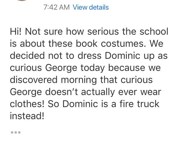 This cracked me up. This is an email sent from my husband to Dominic’s teacher. It was the week after Mom moved and we had been spending all weekend handling the details of the move. So instead of sending my boy as a naked Curious George to school, we thought a fire truck would be easier.