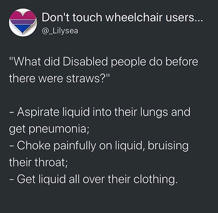 That's a fun answer. *sarcastic* And, I want to be clear, when we (original posters and I) say "disabled people," we don't mean people like me. My disabled situation is not everyone else's disabled situation. I have "mobility issues" - not even that - in my legs (hips and feet included in that). I can't walk that well. My arms, brain, etc. are fine. When we say "disabled people need straws," we mean, people like JJ from Speechless , one of my favorite shows in the world. I don't "get" the experience of people like him, who have it different than I do - I mean, socially, I sort of get it: https://www.zmkf.me/the-blog/2018/7/15/unique-me-on-the-verge-of-noise This is something I wrote for my personal blog, about my experience as a wheelchair user, if you want to read.