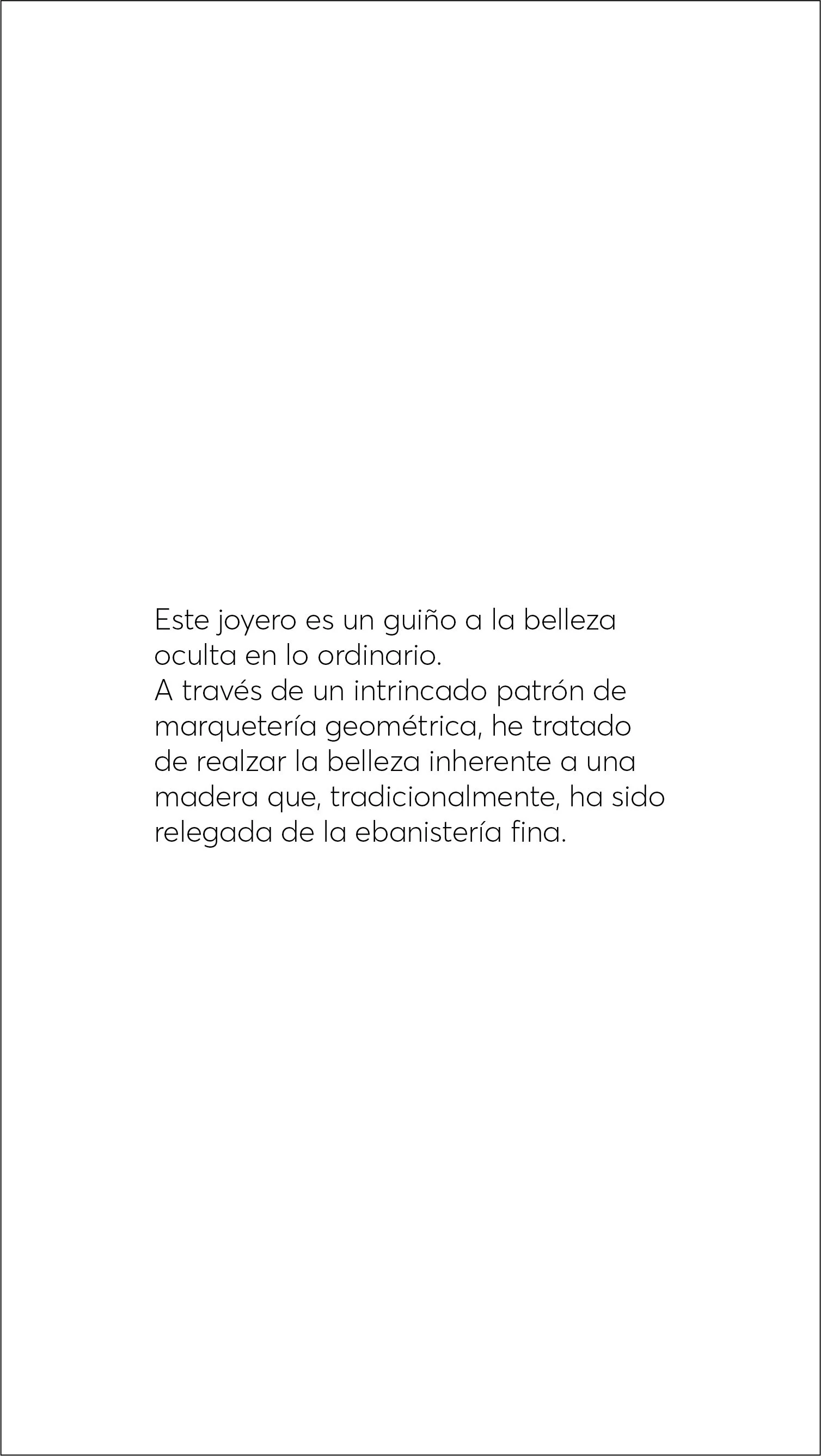  Este joyero es un guiño a la belleza oculta en lo ordinario.   A través de un intrincado patrón de marquetería geométrica, he tratado de realzar la belleza inherente a una madera que, tradicionalmente, ha sido relegada de la ebanistería fina. 
