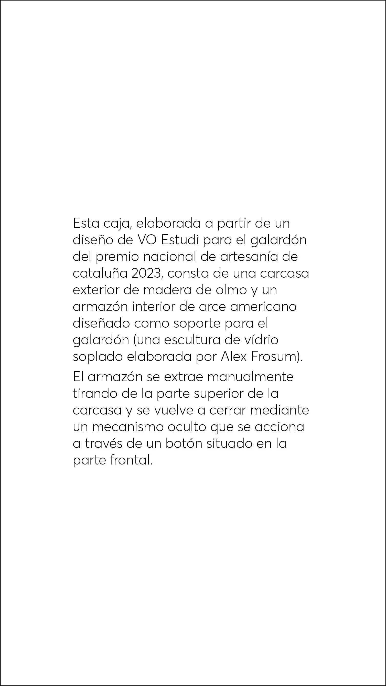  Esta caja, elaborada a partir de un diseño de VO Estudi para el galardón del premio nacional de artesanía de cataluña 2023, consta de una carcasa exterior de madera de olmo y un armazón interior de arce americano diseñado como soporte para el galard