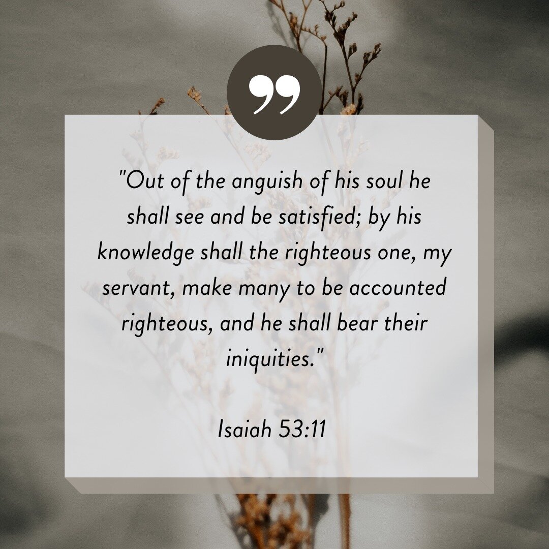 &quot;Out of the anguish of his soul he shall see and be satisfied; by his knowledge shall the righteous one, my servant, make many to be accounted righteous, and he shall bear their iniquities.&quot;
-Isaiah 53:11

As we prepare our hearts and minds