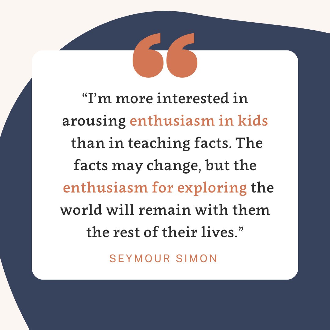 &ldquo;I&rsquo;m more interested in arousing enthusiasm in kids than in teaching facts. The facts may change, but the enthusiasm for exploring the world will remain with them the rest of their lives.&rdquo;⁠
-Seymour Simon