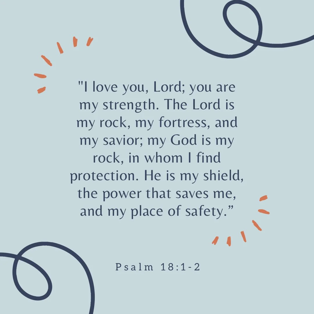 Memorization Monday!

&ldquo;I love you, Lord; you are my strength. The Lord is my rock, my fortress, and my savior; my God is my rock, in whom I find protection. He is my shield, the power that saves me, and my place of safety.&rdquo;
Psalm 18:1-2

