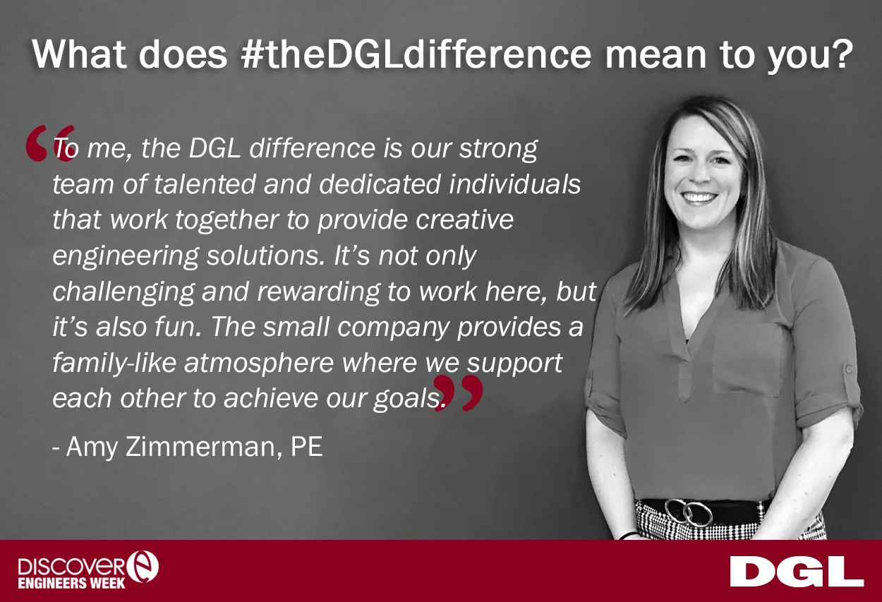 Amy Zimmerman, PE is a Transportation Engineer, with 15 years of transportation engineering experience. When asked what #theDGLdifference means to her, Amy said, “To me, the DGL difference is our strong team of talented and dedicated individuals that work together to provide creative engineering solutions. It’s not only challenging and rewarding to work here, but it’s also fun. The small company provides a family-like atmosphere where we support each other to achieve our goals.”