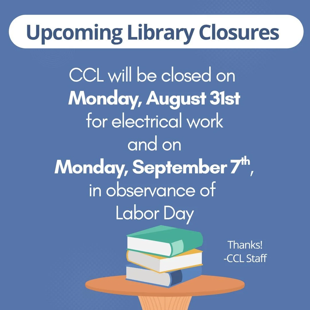 Upcoming Library Closures:  CCL will be closed on Monday, August 31st for electrical work and on Monday, September 7th, in observance of Labor Day.  Thank you!