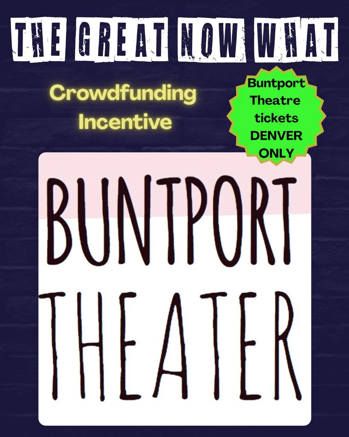 Pledge to support The Great Now What and get some great incentives LIKE:

Tickets to Buntport Theater!

Tickets to Denver&rsquo;s Buntport Theater
717 Lipan St, 
Denver, CO 80204
DENVER ONLY

Massive Thank You to @buntporttheater717 for donating this