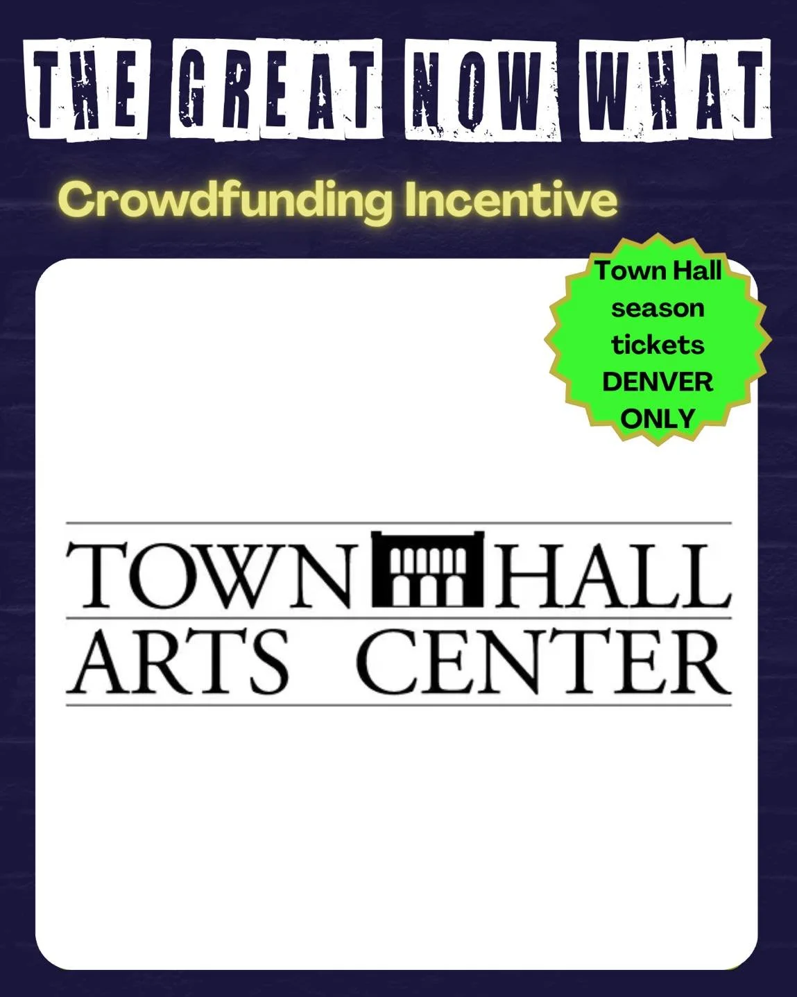 @townhallartsctr Pledge to support The Great Now What and get some great incentives LIKE:

Tickets to a show!

Season Tickets for two to Town Hall Arts Center
Town Hall Arts Center
2450 Main St, 
Littleton, CO 80120
DENVER ONLY

MANY THANKS to @townh