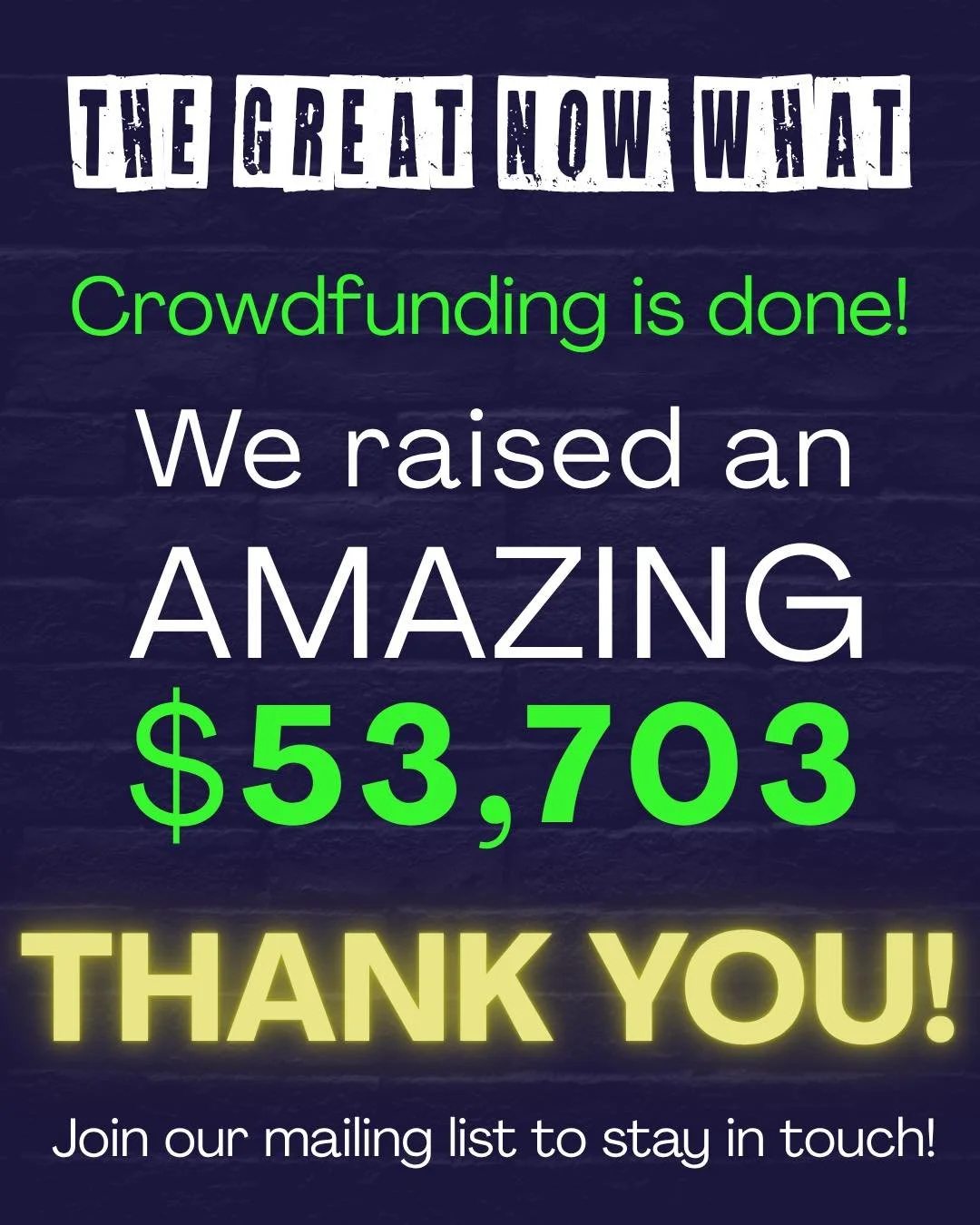 Wow! After 30 days of AMAZING enthusiasm from you all, The Great Now What&rsquo;s Post-Production Crowdfunding Campaign has wrapped! THANK YOU!

We raised
$53,703
107% of our goal
With 299 supporters and 387 followers!

THANK YOU to everyone who supp