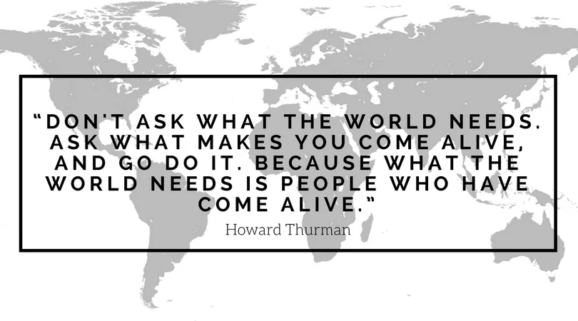 “Don't ask what the world needs. Ask what makes you come alive, and go do it. Because what the world needs is people who have come alive.” (1).jpg