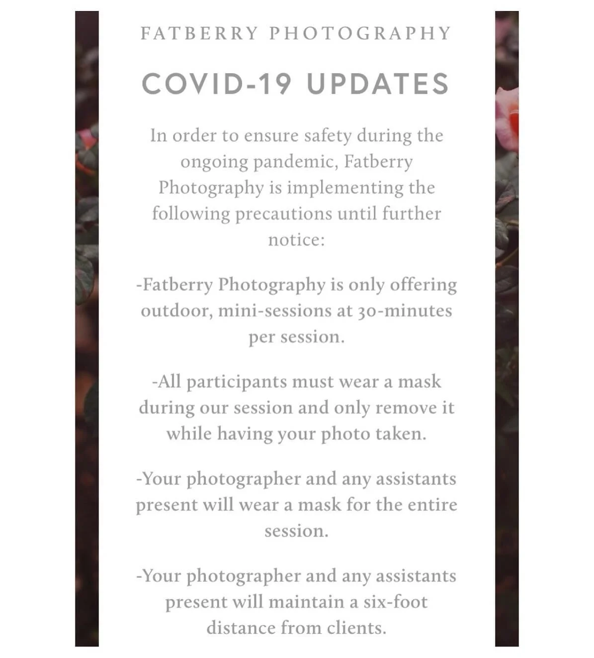 Image reads: Covid-19 Updates
In order to ensure safety during the ongoing pandemic, Fatberry Photography is implementing the following precautions until further notice: -Fatberry Photography is only offering outdoor, mini-sessions at 30-minutes per 