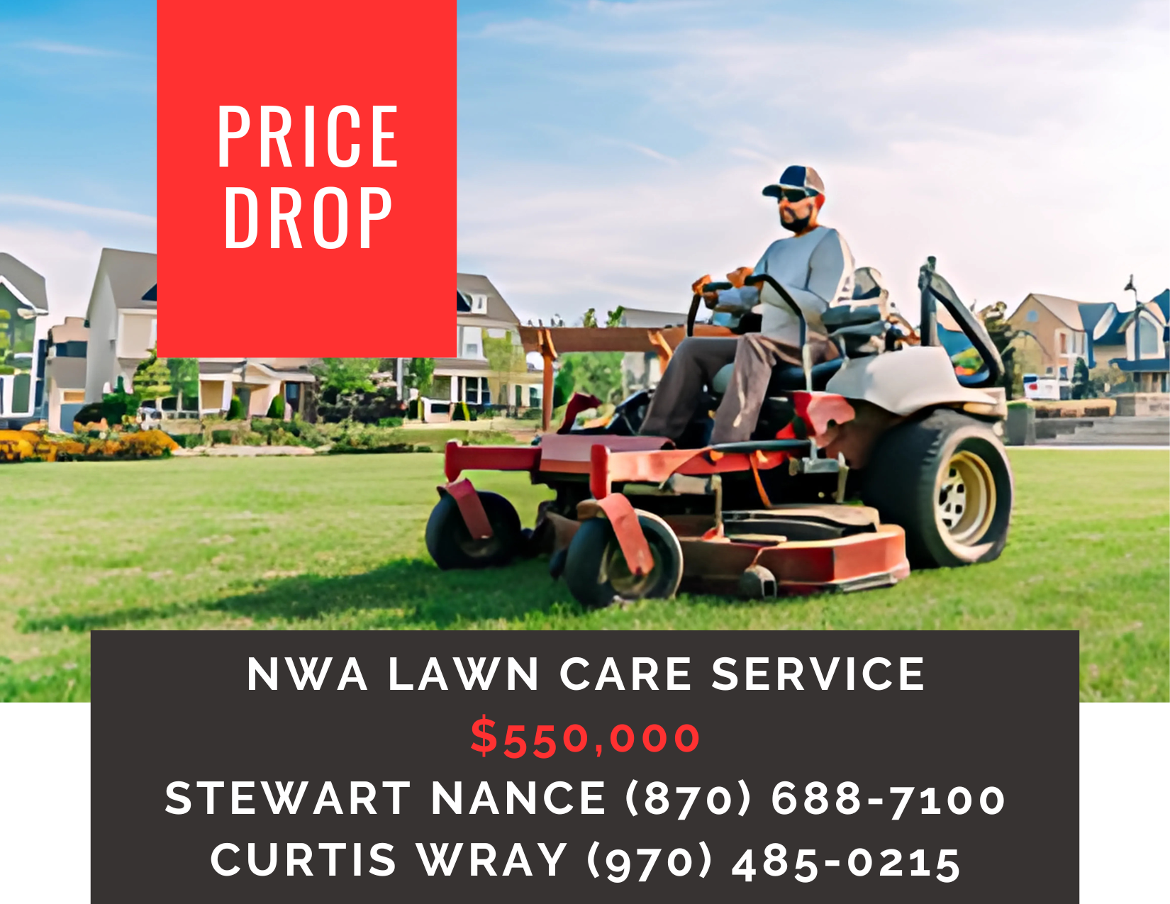       
  
     NWA Lawn Care Service    Type:  Commercial, Service Industry, Lawncare  Location:  Northwest Arkansas  Price Reduction:    $550,000    Successful, thriving business at a remarkable price situated in one of the nation’s fastest-growing 
