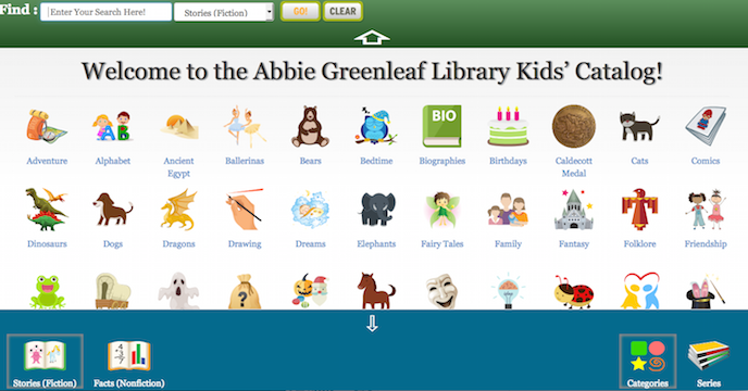 In addition to our regular catalog we now have a Kid’s Catalog for searching for books at the Abbie Greenleaf Library. You can access the Kid’s Catalog by going to our regular catalog screen and clicking on the “Kid’s Catalog” icon at the bottom of the screen. The Kid’s Catalog is meant to be used by children and has lots of colorful icons for various topics and also icons for fiction and nonfiction books.