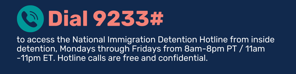 Dial 9233# to access the National Immigration Detention Hotline from inside detention, Mondays through Fridays from 8am-8pm PT / 11am-11pm ET. Hotline calls are free and confidential.