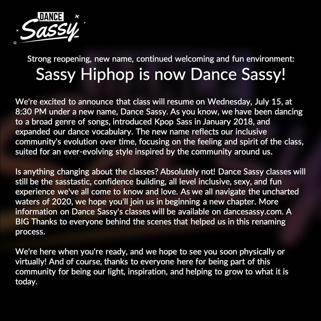 Strong reopening, new name, continued welcoming and fun environment: 
Sassy Hiphop is now Dance Sassy!

�We're excited to announce that class will resume on Wednesday, July 15, at 8:30 PM under a new name, Dance Sassy. As you know, we have been dan