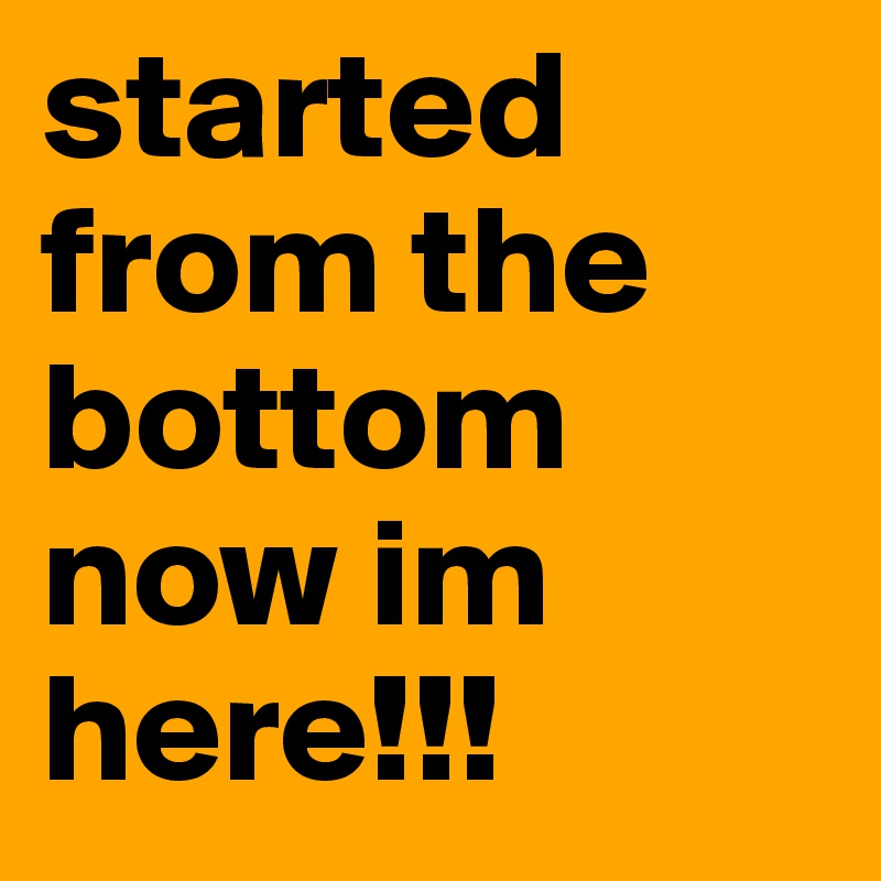 Started from the bottom now I'm here