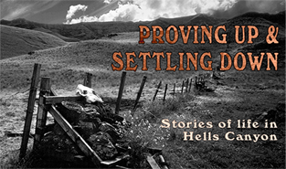 PROVING UP & SETTLING DOWN: Stories of Life in Hells Canyon - 2006 A story of the Euro-American settlers, who lived in Hells Canyon, North America’s deepest river gorge, between the 1870s and 1940s. Proving Up & Settling Down includes vivid accounts by three old-timers whose families homesteaded the canyon—Violet Shirley Wilson, Ace Barton, and Joe Jordan.