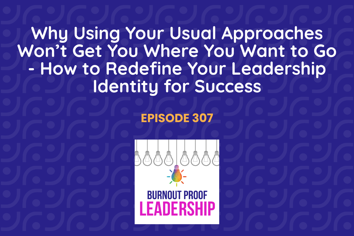 Episode 307: Why Using Your Usual Approaches Won’t Get You Where You Want to Go - How to Redefine Your Leadership Identity for Success