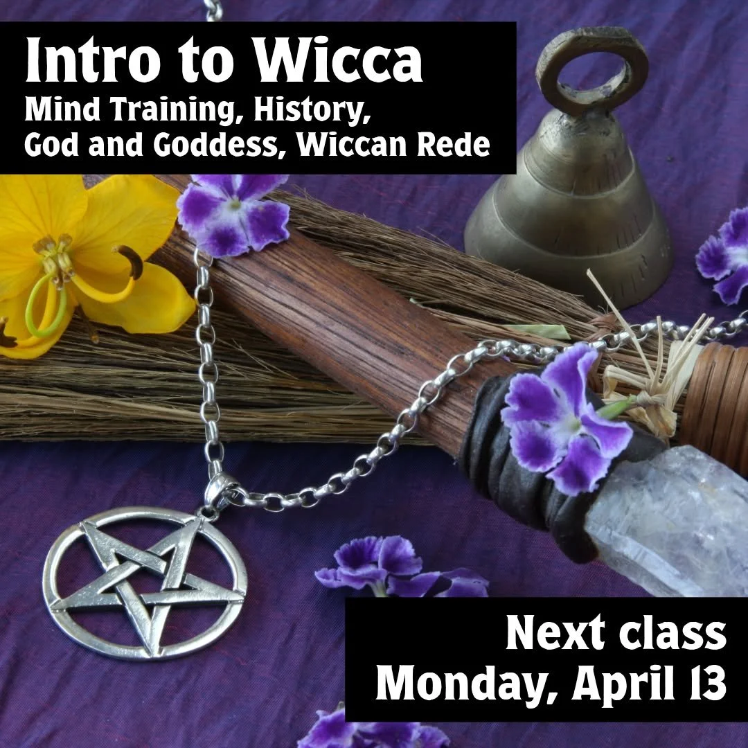 The next class session for the Intro to Wicca class is coming up on Monday evening. 

Intro to Wicca (Mind Training, History, God and Goddess, Wiccan Rede)
Next Class on Monday, April 13 from 7:00pm to 8:30pm
$35-$45 sliding scale per class

Have you